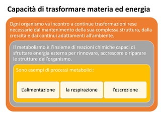 Capacità di trasformare materia ed energia
Ogni organismo va incontro a continue trasformazioni rese
necessarie dal mantenimento della sua complessa struttura, dalla
crescita e dai continui adattamenti all’ambiente.
Il metabolismo è l’insieme di reazioni chimiche capaci di
sfruttare energia esterna per rinnovare, accrescere o riparare
le strutture dell’organismo.
Sono esempi di processi metabolici:
L’alimentazione la respirazione l’escrezione
 