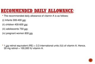 RECOMMENDED DAILY ALLOWANCE:
 The recommended daily allowance of vitamin A is as follows:
(i) Infants 300-400 μg;
(ii) children 400-600 μg;
(iii) adolescents 750 μg;
(iv) pregnant women 800 μg.
 1 μg retinol equivalent (RE) = 3.3 international units (IU) of vitamin A. Hence,
30 mg retinol = 100,000 IU vitamin A.
 