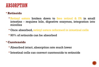ABSORPTION
 Retinoids
 Retinyl esters broken down to free retinol & FA in small
intestine - requires bile, digestive enzymes, integration into
micelles
 Once absorbed, retinyl esters reformed in intestinal cells
 90% of retinoids can be absorbed
 Carotenoids
 Absorbed intact, absorption rate much lower
 Intestinal cells can convert carotenoids to retinoids
 