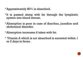 Approximately 80% is absorbed.
It is passed along with fat through the lymphatic
system into blood stream.
Absorption is poor in case of diarrhea, jaundice and
abdominal disorder.
Absorption increases if taken with fat.
 Vitamin A which is not absorbed is excreted within 1
or 2 days in feces .
 