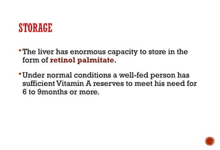STORAGE
The liver has enormous capacity to store in the
form of retinol palmitate.
Under normal conditions a well-fed person has
sufficient Vitamin A reserves to meet his need for
6 to 9months or more.
 