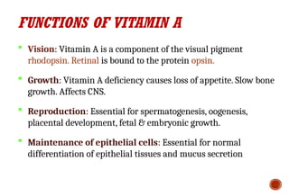 FUNCTIONS OF VITAMIN A
 Vision: Vitamin A is a component of the visual pigment
rhodopsin. Retinal is bound to the protein opsin.
 Growth: Vitamin A deficiency causes loss of appetite. Slow bone
growth. Affects CNS.
 Reproduction: Essential for spermatogenesis, oogenesis,
placental development, fetal & embryonic growth.
 Maintenance of epithelial cells: Essential for normal
differentiation of epithelial tissues and mucus secretion
 