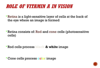 ROLE OF VITAMIN A IN VISION
 Retina is a light-sensitive layer of cells at the back of
the eye where an image is formed
 Retina consists of: Rod and cone cells (photosensitive
cells)
 Rod cells process black & white image
 Cone cells process color image
 