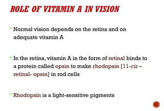 ROLE OF VITAMIN A IN VISION
 Normal vision depends on the retina and on
adequate vitamin A
 In the retina, vitamin A in the form of retinal binds to
a protein called opsin to make rhodopsin [11-cis –
retinal- opsin] in rod cells
 Rhodopsin is a light-sensitive pigments
 