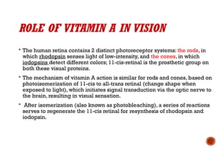 ROLE OF VITAMIN A IN VISION
 The human retina contains 2 distinct photoreceptor systems: the rods, in
which rhodopsin senses light of low-intensity, and the cones, in which
iodopsins detect different colors; 11-cis-retinal is the prosthetic group on
both these visual proteins.
 The mechanism of vitamin A action is similar for rods and cones, based on
photoisomerization of 11-cis to all-trans retinal (change shape when
exposed to light), which initiates signal transduction via the optic nerve to
the brain, resulting in visual sensation.
 After isomerization (also known as photobleaching), a series of reactions
serves to regenerate the 11-cis retinal for resynthesis of rhodopsin and
iodopsin.
 