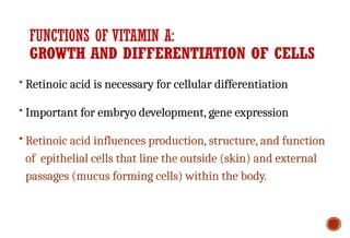 FUNCTIONS OF VITAMIN A:
GROWTH AND DIFFERENTIATION OF CELLS
• Retinoic acid is necessary for cellular differentiation
• Important for embryo development, gene expression
• Retinoic acid influences production, structure, and function
of epithelial cells that line the outside (skin) and external
passages (mucus forming cells) within the body.
 