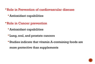 Role in Prevention of cardiovascular disease
 Antioxidant capabilities
Role in Cancer prevention
 Antioxidant capabilities
 Lung, oral, and prostate cancers
 Studies indicate that vitamin A-containing foods are
more protective than supplements
 