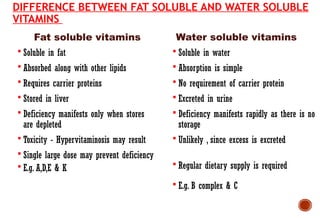 Fat soluble vitamins
DIFFERENCE BETWEEN FAT SOLUBLE AND WATER SOLUBLE
VITAMINS
 Soluble in fat
 Absorbed along with other lipids
 Requires carrier proteins
 Stored in liver
 Deficiency manifests only when stores
are depleted
 Toxicity - Hypervitaminosis may result
 Single large dose may prevent deficiency
 E.g. A,D,E & K
 Soluble in water
 Absorption is simple
 No requirement of carrier protein
 Excreted in urine
 Deficiency manifests rapidly as there is no
storage
 Unlikely , since excess is excreted
 Regular dietary supply is required
 E.g. B complex & C
Water soluble vitamins
 