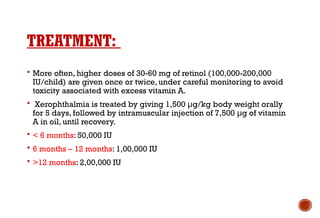 TREATMENT:
 More often, higher doses of 30-60 mg of retinol (100,000-200,000
IU/child) are given once or twice, under careful monitoring to avoid
toxicity associated with excess vitamin A.
 Xerophthalmia is treated by giving 1,500 μg/kg body weight orally
for 5 days, followed by intramuscular injection of 7,500 μg of vitamin
A in oil, until recovery.
 < 6 months: 50,000 IU
 6 months – 12 months: 1,00,000 IU
 >12 months: 2,00,000 IU
 