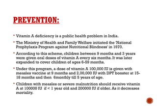 PREVENTION:
 Vitamin A deficiency is a public health problem in India.
 The Ministry of Health and Family Welfare initiated the 'National
Prophylaxis Program against Nutritional Blindness' in 1970.
 According to this scheme, children between 9 months and 3 years
were given oral doses of vitamin A every six months. It was later
expanded to cover children of ages 6-59 months.
 Under this program, a dose of vitamin A 100,000 IU is given with
measles vaccine at 9 months and 2,00,000 IU with DPT booster at 15-
18 months and then 6monthly till 5 years of age.
 Children with measles or severe malnutrition should receive vitamin
A at 100000 IU if < 1 year old and 200000 IU if older. As it decreases
mortality.
 