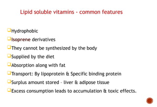 Hydrophobic
Isoprene derivatives
They cannot be synthesized by the body
Supplied by the diet
Absorption along with fat
Transport: By lipoprotein & Specific binding protein
Surplus amount stored – liver & adipose tissue
Excess consumption leads to accumulation & toxic effects.
Lipid soluble vitamins - common features
 