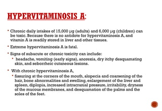 HYPERVITAMINOSIS A:
 Chronic daily intakes of 15,000 μg (adults) and 6,000 μg (children) can
be toxic. Because there is no antidote for hypervitaminosis A, and
vitamin A is readily stored in liver and other tissues.
 Extreme hypervitaminosis A is fatal.
 Signs of subacute or chronic toxicity can include:
 headache, vomiting (early signs), anorexia, dry itchy desquamating
skin, and seborrheic cutaneous lesions.
 With chronic hypervitaminosis A,
 fissuring at the corners of the mouth, alopecia and coarsening of the
hair, bone abnormalities and swelling, enlargement of the liver and
spleen, diplopia, increased intracranial pressure, irritability, dryness
of the mucous membranes, and desquamation of the palms and the
soles of the feet.
 