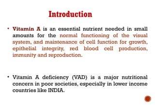Introduction
• Vitamin A is an essential nutrient needed in small
amounts for the normal functioning of the visual
system, and maintenance of cell function for growth,
epithelial integrity, red blood cell production,
immunity and reproduction.
• Vitamin A deficiency (VAD) is a major nutritional
concern in poor societies, especially in lower income
countries like INDIA.
 