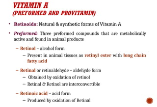 VITAMIN A
(PREFORMED AND PROVITAMIN)
• Retinoids: Natural & synthetic forms of Vitamin A
• Preformed: Three preformed compounds that are metabolically
active and found in animal products
– Retinol – alcohol form
– Present in animal tissues as retinyl ester with long chain
fatty acid
– Retinal or retinaldehyde – aldehyde form
– Obtained by oxidation of retinol
– Retinal & Retinol are interconvertible
– Retinoic acid – acid form
– Produced by oxidation of Retinal
 