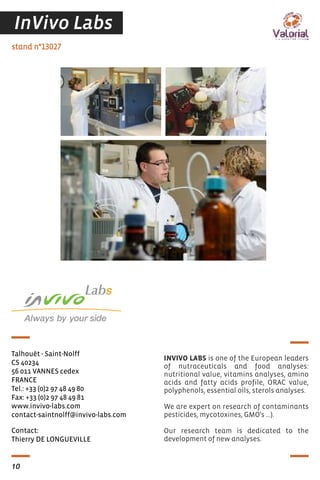 Contact:
Thierry DE LONGUEVILLE
stand n°13027
Talhouët - Saint-Nolff
CS 40234
56 011 VANNES cedex
FRANCE
Tel.: +33 (0)2 97 48 49 80
Fax: +33 (0)2 97 48 49 81
www.invivo-labs.com
contact-saintnolff@invivo-labs.com
INVIVO LABS is one of the European leaders
of nutraceuticals and food analyses:
nutritional value, vitamins analyses, amino
acids and fatty acids profile, ORAC value,
polyphenols, essential oils, sterols analyses.
We are expert on research of contaminants
pesticides, mycotoxines, GMO's ...).
Our research team is dedicated to the
development of new analyses.
10
InVivo Labs
 