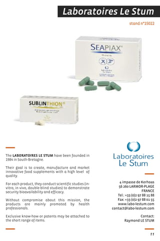 Laboratoires Le Stum
Contact:
Raymond LE STUM
stand n°15022
4 impasse de Kerhoas
56 260 LARMOR-PLAGE
FRANCE
Tel.: +33 (0)2 97 88 15 88
Fax: +33 (0)2 97 88 01 55
www.labo-lestum.com
contact@labo-lestum.com
The LABORATOIRES LE STUM have been founded in
1984 in South-Bretagne.
Their goal is to create, manufacture and market
innovative food supplements with a high level of
quality.
For each product, they conduct scientific studies (in-
vitro, in vivo, double-blind studies) to demonstrate
security bioavailability and efficacy.
Without compromise about this mission, the
products are mainly promoted by health
professionals.
Exclusive know-how or patents may be attached to
the short range of items.
11
 