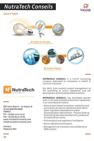 Contact:
Stéphane REY
stand n°13024
ZAC Saint Martin – Le Septan B
26 200 MONTÉLIMAR
FRANCE
Tel.: +33 (0)4 75 51 24 52
Fax: +33 (0)4 84 51 10 09
www.nutratech-conseils.com
info@nutratech-conseils.com
NUTRATECH CONSEILS is a French consulting
company dedicated to innovation in health &
nutrition industries.
Our skills: from research project management to
the marketing of active ingredients and the
development of formulated health products.
NUTRATECH CONSEILSs has developed specific
skills in the field of Health & Nutrition ingredients,
in an international context:
• Natural plant-based innovation: extraction and
purification of natural ingredients from lab to
plant. Ingredient development and/or
process/product optimization - Process Scale up
(monitoring lab-scale development), production
of industrial pre-series.
• Technological and regulatory intelligence
• Active ingredient formulation
• Management of innovative and collaborative
R&D projects.
12
NutraTech Conseils
 