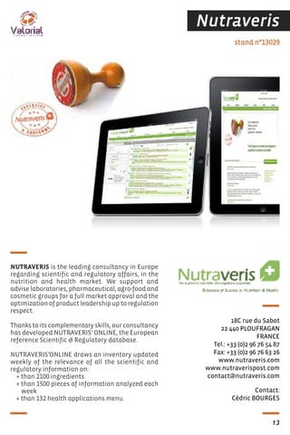 Nutraveris
Contact:
Cédric BOURGES
stand n°13029
18C rue du Sabot
22 440 PLOUFRAGAN
FRANCE
Tel.: +33 (0)2 96 76 54 87
Fax: +33 (0)2 96 76 63 26
www.nutraveris.com
www.nutraverispost.com
contact@nutraveris.com
NUTRAVERIS is the leading consultancy in Europe
regarding scientific and regulatory affairs, in the
nutrition and health market. We support and
advise laboratories, pharmaceutical, agro-food and
cosmetic groups for a full market approval and the
optimization of product leadership up to regulation
respect.
Thanks to its complementary skills, our consultancy
has developed NUTRAVERIS’ ONLINE, the European
reference Scientific & Regulatory database.
NUTRAVERIS’ONLINE draws an inventory updated
weekly of the relevance of all the scientific and
regulatory information on:
+ than 2100 ingredients
+ than 1500 pieces of information analyzed each
week
+ than 132 health applications menu.
13
 