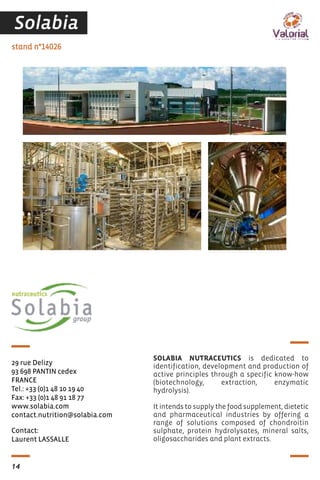 Contact:
Laurent LASSALLE
stand n°14026
29 rue Delizy
93 698 PANTIN cedex
FRANCE
Tel.: +33 (0)1 48 10 19 40
Fax: +33 (0)1 48 91 18 77
www.solabia.com
contact.nutrition@solabia.com
SOLABIA NUTRACEUTICS is dedicated to
identification, development and production of
active principles through a specific know-how
(biotechnology, extraction, enzymatic
hydrolysis).
It intends to supply the food supplement, dietetic
and pharmaceutical industries by offering a
range of solutions composed of chondroitin
sulphate, protein hydrolysates, mineral salts,
oligosaccharides and plant extracts.
14
Solabia
 