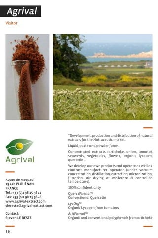 “Development, production and distribution of natural
extracts for the Nutraceutic market.
Liquid, paste and powder forms.
Concentrated extracts (artichoke, onion, tomato),
seaweeds, vegetables, flowers, organic lycopen,
quercetin …
We develop our own products and operate as well as
contract manufacturer operator (under vacuum
concentration, distillation, extraction, micronization,
filtration, air drying at moderate & controlled
temperature).
100% confidentiality
QuercePhenol™
Conventional Quercetin
LycOrg™
Organic Lycopen from tomatoes
ArtiPhenol™
Organic and conventional polyphenols from artichoke
Contact:
Steven LE RESTE
Visitor
Route de Mespaul
29 420 PLOUÉNAN
FRANCE
Tel.: +33 (0)2 98 15 56 42
Fax: +33 (0)2 98 15 56 46
www.agrival-extract.com
slereste@agrival-extract.com
16
Agrival
 