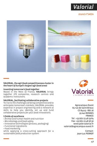 17
Valorial
Contact:
Jean-Luc PERROT
stand n°14024
Agrocampus Ouest
65 rue de Saint-Brieuc
CS 84215 - Bât 16
35 042 RENNES
FRANCE
Tel.: +33 (0)2 23 48 59 64
Fax: +33 (0)2 23 48 56 30
www.pole-valorial.fr
valorial@agrocampus-ouest.fr
VALORIAL, the agri-food competitiveness cluster in
the heart of Europe’s largest agri-food area!
Inventing tomorrow’s food together
Based in the West of France, VALORIAL brings
together 270 companies, research centres and
academic institutions.
VALORIAL, facilitating collaborative projects
To rise to the challenges of being competitive and to
anticipate tomorrow’s markets, VALORIAL provides
expertise in project engineering and a network of
skills to help you identify, set up and fund
collaborative projects for your food innovations.
5 fields of excellence
• Animal and human health and nutrition
• Microbiology and food safety
• Innovative technologies (process, packaging)
• Functional ingredients
• Food marketing
while applying a cross-cutting approach for a
sustainable food production system.
 