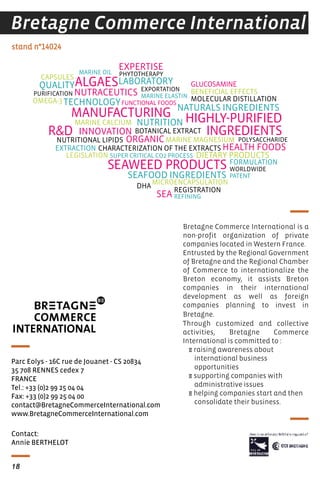 Bretagne Commerce International is a
non-profit organization of private
companies located in Western France.
Entrusted by the Regional Government
of Bretagne and the Regional Chamber
of Commerce to internationalize the
Breton economy, it assists Breton
companies in their international
development as well as foreign
companies planning to invest in
Bretagne.
Through customized and collective
activities, Bretagne Commerce
International is committed to :
E raising awareness about
international business
opportunities
E supporting companies with
administrative issues
E helping companies start and then
consolidate their business.
stand n°14024
Bretagne Commerce International
Contact:
Annie BERTHELOT
Parc Eolys - 16C rue de Jouanet - CS 20834
35 708 RENNES cedex 7
FRANCE
Tel.: +33 (0)2 99 25 04 04
Fax: +33 (0)2 99 25 04 00
contact@BretagneCommerceInternational.com
www.BretagneCommerceInternational.com
DIETARY PRODUCTS
NUTRITION
NUTRACEUTICS
MANUFACTURING
SEAWEED PRODUCTS
HIGHLY-PURIFIED
INGREDIENTS
ALGAES
R&D
HEALTH FOODS
NATURALS INGREDIENTS
SEAFOOD INGREDIENTS
QUALITY
EXPERTISE
INNOVATION
ORGANIC
LABORATORY
TECHNOLOGY
SEA
OMEGA-3
DHA
MARINE OIL
EXTRACTION
SUPER CRITICAL CO2 PROCESS
PURIFICATION
PHYTOTHERAPY
NUTRITIONAL LIPIDS
MICROENCAPSULATION
CAPSULES
FORMULATION
MOLECULAR DISTILLATION
REFINING
LEGISLATION
PATENT
BOTANICAL EXTRACT
EXPORTATION
REGISTRATION
BENEFICIAL EFFECTS
FUNCTIONAL FOODS
CHARACTERIZATION OF THE EXTRACTS
MARINE MAGNESIUM
MARINE ELASTIN
GLUCOSAMINE
POLYSACCHARIDE
MARINE CALCIUM
WORLDWIDE
www.BretagneCommerceInternational.com
18
 