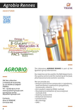 Contacts:
Alice LE DONCHE
Christian NIO
stand n°13025
ZAC des 3 Marches
3 impasse de la Jonchée
35 132 VEZIN-LE-COQUET
FRANCE
Tel.: +33 (0)2 99 14 70 50
www.qualtech-groupe.com
secretariat.rennes
@qualtech-groupe.com
The laboratory AGROBIO RENNES is part of the
Qualtech group laboratories.
Our expertise can be used for the R&D department,
the quality control and the marketing of the food,
pharmaceutical and cosmetic societies.
We can provide you:
• Analysis of bio-active compounds in ingredients,
food and dietary supplements (polyphenols,
carotenoids, vitamins …)
• Anti-oxydant capacity (ORAC method)
• Development/validation of new analytical
methods (ICH)
• Stability studies (ICH)
• Analytical assistance
• Contaminants
• Microbiology
• GMO …
4
Agrobio Rennes
 