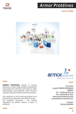 Armor Protéines
Contact:
Patrick LAURANS
stand n°13068
ZI Le Pont
35 460 ST-BRICE-EN-COGLÈS
FRANCE
Tel.: +33 (0)2 99 18 52 52
Fax: +33 (0)2 99 97 79 91
www.armor-proteines.com
contact@armor-proteines.fr
ARMOR PROTÉINES, based in France,
produces a wide range of dairy ingredients:
caseinates for nutrition and texture, WPC,
hydrolyzates and peptides, milk minerals,
lactose, whey derivatives and milk powders.
Our expertise in milk cracking enables us to
extract bio-components and milk minerals.
For example: Lactosalt – the perfect
ingredient to reduce sodium in your in
products.
5
 