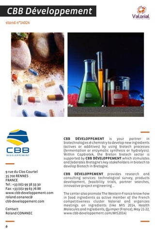 Contact:
Roland CONANEC
stand n°14024
9 rue du Clos Courtel
35 700 RENNES
FRANCE
Tel.: +33 (0)2 99 38 33 30
Fax: +33 (0)2 99 63 76 88
www.cbb-developpement.com
roland.conanec@
cbb-developpement.com
CBB DÉVELOPPEMENT is your partner in
biotechnologies & chemistry to develop new ingredients
(actives or additives) by using biotech processes
(fermentation or enzymatic synthesis or hydrolysis).
Within Capbiotek, the Breton biotech sector is
supported by CBB DÉVELOPPEMENT which stimulates
and federates Bretagne's key stakeholders in biotech to
develop Biotech in Bretagne.
CBB DÉVELOPPEMENT provides research and
consulting services: technological survey, products
development, feasibility trials, partner searches,
innovative project engineering …
The center also promote The Western-France know-how
in food ingredients as active member of the French
competitiveness cluster Valorial and organizes
meetings on ingredients (like MIS 2014, Health
Molecules and Ingredients, Quimper (France), May 21-22,
www.cbb-developpement.com/MIS2014)
CBBCBBD E V E L O P P E M E N T
6
CBB Développement
 