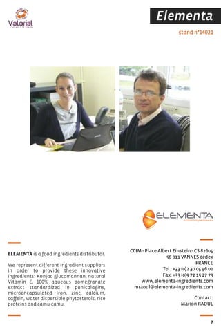 Elementa
Contact:
Marion RAOUL
stand n°14021
CCIM - Place Albert Einstein - CS 82605
56 011 VANNES cedex
FRANCE
Tel.: +33 (0)2 30 05 56 02
Fax: +33 (0)9 72 15 27 73
www.elementa-ingredients.com
mraoul@elementa-ingredients.com
ELEMENTA is a food ingredients distributor.
We represent different ingredient suppliers
in order to provide these innovative
ingredients: Konjac glucomannan, natural
Vitamin E, 100% aqueous pomegranate
extract standardized in punicalagins,
microencapsulated iron, zinc, calcium,
caffein, water dispersible phytosterols, rice
proteins and camu-camu.
7
 