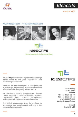 Ideactifs
Contact:
Bruno LE MER
stand n°14025
18 rue Volney
75 002 PARIS
FRANCE
Tel.: +33 (0)171 199 920
Fax: +33 (0)171 199 921
www.ideactifs.com
contact@ideactifs.com
IDEACTIFS provides health ingredients with a high
added value to the food supplement and
functional food markets.
Since our partners are experts in their fields, we
offer specific, high-quality, organically available
products with scientifically proven results.
We distribute mineral bisglycinates, double-
coated probiotics, collagen peptides, propolis,
carotenoids, berry extracts, beta-glucans,
hydroxytyrosol, grape and seaweed extracts.
Our skilled, experienced team is available to
accompany your development and help in the
success of your projects.
9
 