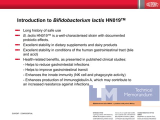 Introduction to Bifidobacterium lactis HN019TM
5DUPONT - CONFIDENTIAL
Long history of safe use
B. lactis HN019™ is a well-characterised strain with documented
probiotic effects.
Excellent stability in dietary supplements and dairy products
Excellent stability in conditions of the human gastrointestinal tract (bile
and acid)
Health-related benefits, as presented in published clinical studies:
- Helps to reduce gastrointestial infections
- Helps to improve gastrointestinal transit
- Enhances the innate immunity (NK cell and phagoycyte activity)
- Enhances production of Immunoglobulin A, which may contribute to
an increased resistance against infections
 