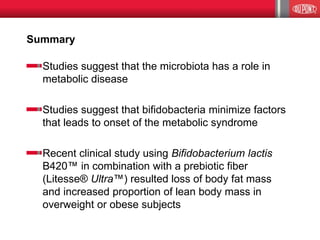 Summary
Studies suggest that the microbiota has a role in
metabolic disease
Studies suggest that bifidobacteria minimize factors
that leads to onset of the metabolic syndrome
Recent clinical study using Bifidobacterium lactis
B420™ in combination with a prebiotic fiber
(Litesse® Ultra™) resulted loss of body fat mass
and increased proportion of lean body mass in
overweight or obese subjects
 