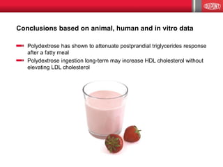 Conclusions based on animal, human and in vitro data
Polydextrose has shown to attenuate postprandial triglycerides response
after a fatty meal
Polydextrose ingestion long-term may increase HDL cholesterol without
elevating LDL cholesterol
 