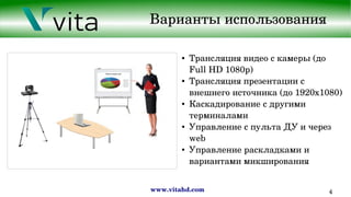 www.vitahd.com 4
Варианты использования
● Трансляция видео с камеры (до 
Full HD 1080p)
● Трансляция презентации с 
внешнего источника (до 1920x1080)
● Каскадирование с другими 
терминалами
● Управление с пульта ДУ и через 
web
● Управление раскладками и 
вариантами микширования
 