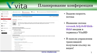 www.vitahd.com 7
Планирование конференции
● Задаем скорость 
потока
● Название потока 
vzvonok.3c3j­8v8f­bhtk­
9hh8 вводим в 
терминал VitaHD
● В панели управления 
трансляцией 
получаем ссылку на  
видео!
 