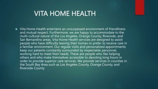 VITA HOME HEALTH
 Vita Home Health entertains an unsurpassed environment of friendliness
and mutual respect. Furthermore, we are happy to accommodate to the
multi-cultural nature of the Los Angeles, Orange County, Riverside, and
San Bernardino areas. Vita Home Health services are designed to assist
people who have difficulty leaving their homes or prefer to receive care in
a familiar environment. Our regular visits and personalized appointments
keep our patients constantly surrounded by respectable personnel,
working hard to meet their needs. These are people who like helping
others and who make themselves accessible to devoting long hours in
order to provide superior care services. We provide services in counties in
the South Bay Area such as Los Angeles County, Orange County, and
Riverside County.
 