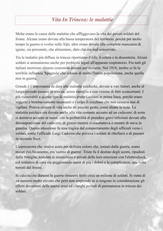 Vita In Trincea: le malattie
Molte erano le cause delle malattie che affliggevano la vita dei poveri soldati del
fronte. Alcune erano dovute alla bassa temperatura del territorio, poiché per molto
tempo la guerra si svolse sulle Alpi; altre erano dovute alla completa mancanza di
igiene, sia personale, che alimentare, dato che era mal conservato.
Tra le malattie più diffuse in trincea riportiamo il tifo, il colera e la dissenteria. Alcuni
soldati si ammalarono anche per problemi legati all'apparato respiratorio. Fra tutti gli
italiani morirono almeno centomila uomini per malattie. Nel 1918, inoltre ci fu la
terribile influenza 'Spagnola' che ridusse di molto l'intera popolazione, anche quella
non in guerra.
Grande è l’importanza da dare alle malattie psichiche, dovute a vari fattori, anche al
lungo periodo passato in trincea, senza famiglia e con visione di fatti sconcertanti. I
più vulnerabili a questo tipo di malattie erano i soldati in prima linea, perché erano
soggetti a bombardamenti incessanti e i colpi di cecchino che non cessava mai di
vigilare. Poteva costare di vita anche un piccolo gesto, come alzare la testa. La
malattia psichica era dovuta anche alla vita costante accanto ad un cadavere: di notte
si dormiva accanto ai morti, con la probabilità di prendere gravi infezioni dovute alla
decomposizione del cadavere; di giorno mentre si combatteva o mentre di stava in
guardia. Questa situazione fu resa tragica dal comportamento degli ufficiali verso i
soldati, come l'ufficiale Luigi Cadorna che privava i soldati di ribellarsi o di passare
in seconda linea.
L'espressione che veniva usata per definire coloro che, tornati dalla guerra, erano
malati psichicamente, era 'scemo di guerra'. Triste fu il destino degli scemi, ripudiati
dalla famiglia, mandati in manicomio e privati delle loro emozioni con l'elettroshock,
col tentativo di cura ma peggiorando ancor di più i dolori e le complicanze, una volta
tornati dal fronte.
Si calcola che durante la guerra rimasero feriti circa un milione di soldati. Si tratta di
un numero molto elevato che però non sorprende se si tengono in considerazione gli
effetti devastanti delle nuove armi ed i lunghi periodi di permanenza in trincea dei
soldati.
 