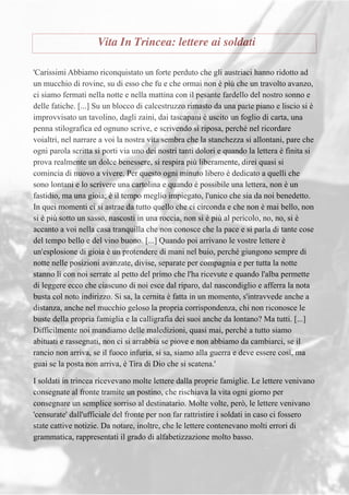 Vita In Trincea: lettere ai soldati
'Carissimi Abbiamo riconquistato un forte perduto che gli austriaci hanno ridotto ad
un mucchio di rovine, su di esso che fu e che ormai non è più che un travolto avanzo,
ci siamo fermati nella notte e nella mattina con il pesante fardello del nostro sonno e
delle fatiche. [...] Su un blocco di calcestruzzo rimasto da una parte piano e liscio si è
improvvisato un tavolino, dagli zaini, dai tascapani è uscito un foglio di carta, una
penna stilografica ed ognuno scrive, e scrivendo si riposa, perché nel ricordare
voialtri, nel narrare a voi la nostra vita sembra che la stanchezza si allontani, pare che
ogni parola scritta si porti via uno dei nostri tanti dolori e quando la lettera è finita si
prova realmente un dolce benessere, si respira più liberamente, direi quasi si
comincia di nuovo a vivere. Per questo ogni minuto libero è dedicato a quelli che
sono lontani e lo scrivere una cartolina e quando è possibile una lettera, non è un
fastidio, ma una gioia; è il tempo meglio impiegato, l'unico che sia da noi benedetto.
In quei momenti ci si astrae da tutto quello che ci circonda e che non è mai bello, non
si è più sotto un sasso, nascosti in una roccia, non si è più al pericolo, no, no, si è
accanto a voi nella casa tranquilla che non conosce che la pace e si parla di tante cose
del tempo bello e del vino buono. [...] Quando poi arrivano le vostre lettere è
un'esplosione di gioia è un protendere di mani nel buio, perché giungono sempre di
notte nelle posizioni avanzate, divise, separate per compagnia e per tutta la notte
stanno lì con noi serrate al petto del primo che l'ha ricevute e quando l'alba permette
di leggere ecco che ciascuno di noi esce dal riparo, dal nascondiglio e afferra la nota
busta col noto indirizzo. Si sa, la cernita è fatta in un momento, s'intravvede anche a
distanza, anche nel mucchio geloso la propria corrispondenza, chi non riconosce le
buste della propria famiglia e la calligrafia dei suoi anche da lontano? Ma tutti. [...]
Difficilmente noi mandiamo delle maledizioni, quasi mai, perché a tutto siamo
abituati e rassegnati, non ci si arrabbia se piove e non abbiamo da cambiarci, se il
rancio non arriva, se il fuoco infuria, si sa, siamo alla guerra e deve essere così, ma
guai se la posta non arriva, è Tira di Dio che si scatena.'
I soldati in trincea ricevevano molte lettere dalla proprie famiglie. Le lettere venivano
consegnate al fronte tramite un postino, che rischiava la vita ogni giorno per
consegnare un semplice sorriso al destinatario. Molte volte, però, le lettere venivano
'censurate' dall'ufficiale del fronte per non far rattristire i soldati in caso ci fossero
state cattive notizie. Da notare, inoltre, che le lettere contenevano molti errori di
grammatica, rappresentati il grado di alfabetizzazione molto basso.
 