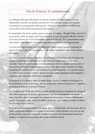 Vita In Trincea: il combattimento
La strategia utilizzata nelle guerre in trincea è quella del logoramento, ovvero
imponendo al nemico un grande consumo di viveri ed altre risorse, così da non
consentirgli il proseguimento della guerra. Anche se i comandanti si affidavano
ancora alla tecnica dell'annientamento del nemico.
Il comandante che mise a punto questa strategia, fu l'inglese Douglas Haig, che con il
suo esercito, tento un attacco alle linee tedesche. Le sue più grandi offensive furono:
sul monte Somme nel 1916 (Germania) e nelle Fiandre nel 1917; quest'ultime erano
state ideate come battaglie di sfondamento ma poi si svolsero per logoramento.
La tattica del logoramento si rivelò fatale per i grandi imperi quando entrarono in
guerra gli Stati Uniti, che spostarono con decisione l'equilibrio delle forze a favore
dell'Intesa.
Nel 1917, l'esercito tedesco introdusse la tattica dell'infiltrazione: piccole unità, ben
armate e addestrate molto bene, dovevano attaccare i punti deboli delle linee
nemiche. Tutto ciò era preceduto da bombardamenti di breve durate, per non dare al
nemico la possibilità di organizzare le riserve. Solo dopo essersi infiltrati, le truppe
entravano nel territorio nemico ad attaccare le posizioni munite, così a questo punto,
il nemico non aveva più rinforzi. Questa strategia venne impiegata nella battaglia a
Caporetto e in altre parti dell'Europa occidentale.
L'artiglieria aveva doppio ruolo. In primo luogo, aveva il compito di distruggere le
difese nemiche, in secondo luogo, doveva creare uno 'schermo di proiettili': impediva
al nemico di attaccare la propria fanteria.
La conquista era solo la meta di una vittoria, poiché si doveva mantenere le conquiste
fatte. Per conquistare la trincea, gli attaccanti, non dovevano portare con sé solo le
armi, ma anche tutto il necessario per riparare la trincea dopo il danno dell'attacco,
quindi: filo spinato, pale, sacchi di sabbia, tavole ecc., per rendere possibile la difesa
in vista di un nuovo attacco.
Un grande problema per l'attacco fu quello delle comunicazioni, dal momento che era
molto complicato rimanere in contatto tra un'unità e l'altra durante le diverse ore del
giorno perché poteva succedere che durante lo scambio di informazioni tramite un
soldato, esso poteva essere ucciso dal nemico dell'altro fronte.
 
