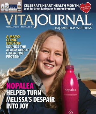 Heart Healthy
Savings!
CELEBRATE HEART HEALTH MONTH
Look for Great Savings on Featured Products
FEBRuaRy 2010 TRIVITa.COM
NOPALEA™
HELPED TURN
MELISSA’S DESPAIR
INTO JOY
A MAYO
CLINIC
DOCTOR
SOUNDS THE
ALARM ABOUT
C-REACTIVE
PROTEIN
 