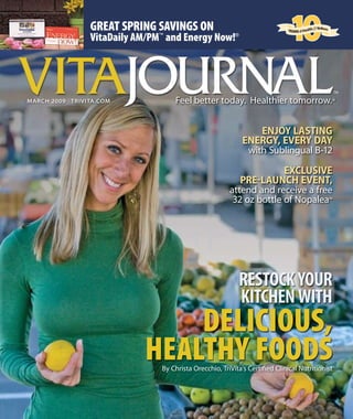GREAT SPRING SAVINGS ON
VitaDaily AM/PM™
and Energy Now!®
MArCH 2009 TrIVITA.CoM
VITA
RESTOCKYOUR
KITCHENWITH
DELICIOUS,
HEALTHY FOODS
VITA
ENJOY LASTING
ENERGY, EVERY DAY
with Sublingual B-12
EXCLUSIVE
PRE-LAUNCH EVENT,
attend and receive a free
32 oz bottle of Nopalea™
By Christa Orecchio, TriVita’s Certiﬁed Clinical Nutritionist
 