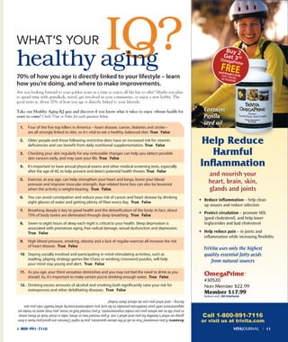 70% of how you age is directly linked to your lifestyle – learn
how you’re doing, and where to make improvements.
Are you looking forward to your golden years as a time to enjoy all life has to offer? Maybe you plan
to spend time with grandkids, travel, get involved in your community, or enjoy a new hobby. The
good news is, about 70% of how you age is directly linked to your lifestyle.
Take our Healthy Aging IQ quiz and discover if you know what it takes to enjoy vibrant health for
years to come! Circle True or False for each question below.
Answers:IfyouansweredTruetoalloftheabovequestions,you’reright!Chancesaregoodyouhaveafirm
grasponwhat’shealthyforyouandwhat’snot.Ifyoumissedtwoorthree,takeacloserlookatthoseareas
inyourlifetoseewhereyoucanmakeimprovements.Ifyoumissedhalformore,youmaywanttomakean
appointmentwithyourhealthcareprovidertobesureyouunderstandexactlywhathealthrisksyouare
facing–andwhatyoucandoaboutthemtoday!
IQ?IQ?WHAT’S YOUR
healthy aging
1-800-991-7116
TriVita uses only the highest
quality essential fatty acids
from natural sources
omegaprime™
#30520
Non-Member $22.99
Member $17.99
Redeem with 180 VitaPoints
Contains
Perilla
seed oil
Call 1-800-991-7116
or visit us at trivita.com
1. Four of the five top killers in America – heart disease, cancer, diabetes and stroke –
are all strongly linked to diet, so it’s vital to eat a healthy, balanced diet. True False
2. older people and those following restrictive diets have an increased risk for vitamin
deficiencies and can benefit from daily nutritional supplementation. True False
3. Checking your skin regularly for any noticeable changes can help you detect possible
skin cancers early, and may save your life. True False
4. it’s important to have annual physical exams and other medical screening tests, especially
after the age of 40, to help prevent and detect potential health threats. True False
5. Exercise, at any age, can help strengthen your heart and lungs, lower your blood
pressure and improve muscular strength. Age-related bone loss can also be lessened
when the activity is weight-bearing. True False
6. You can avoid constipation and reduce your risk of cancer and heart disease by drinking
eight glasses of water and getting plenty of fiber every day. True False
7. Breathing deeply is key to good health and the detoxification of the body. in fact, about
75% of body toxins are eliminated through deep breathing. True False
8. seven to eight hours of sleep each night is critical to your health. sleep deprivation is
associated with premature aging, free radical damage, sexual dysfunction and depression.
True False
9. High blood pressure, smoking, obesity and a lack of regular exercise all increase the risk
of heart disease. True False
10. staying socially involved and participating in mind-stimulating activities, such as
reading, playing strategy games like Chess or working crossword puzzles, will help
your mind stay young and alert. True False
11. As you age, your thirst sensation diminishes and you may not feel the need to drink as you
should. so, it’s important to make certain you’re drinking enough water. True False
12. Drinking excess amounts of alcohol and smoking both significantly raise your risk for
osteoporosis and other debilitating diseases. True False
Buy 2
get 3rd
omegaprime
Freegood through 6-30-08limit 2 specialsper household
and nourish your
heart, brain, skin,
glands and joints
Help Reduce
Harmful
Inﬂammation
VITAJOURNAL l 11
• Reduce inﬂammation – help clean
up sinuses and reduce infection
• Protect circulation – promote HDL
(good cholesterol), and help lower
triglycerides and bad cholesterol
• Help reduce pain – in joints and
inﬂammation while increasing ﬂexibility
 