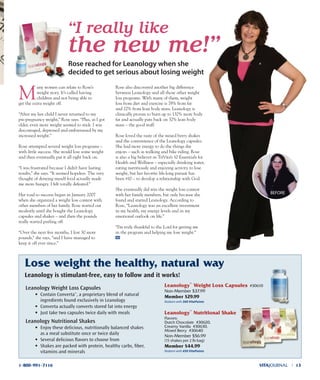leanology™
nutritional shake
Flavors:
Dutch Chocolate #30620,
Creamy Vanilla #30630,
Mixed Berry #30640
Non-Member $56.99
(15 shakes per 2 lb bag)
Member $44.99
Redeem with 450 VitaPoints
leanology™
Weight loss Capsules #30610
Non-Member $37.99
Member $29.99
Redeem with 300 VitaPoints
lose weight the healthy, natural way
Leanology Weight Loss Capsules
• Contain ConvertaTM
, a proprietary blend of natural
ingredients found exclusively in Leanology
• Converta actually converts stored fat into energy
• Just take two capsules twice daily with meals
Leanology Nutritional Shakes
• Enjoy these delicious, nutritionally balanced shakes
as a meal substitute once or twice daily
• Several delicious ﬂavors to choose from
• Shakes are packed with protein, healthy carbs, ﬁber,
vitamins and minerals
VITAJOURNAL l 131-800-991-7116
M
any women can relate to Rose’s
weight story. It’s called having
children and not being able to
get the extra weight off.
“After my last child I never returned to my
pre-pregnancy weight,” Rose says. “Plus, as I got
older, even more weight seemed to stick. I was
discouraged, depressed and embarrassed by my
increased weight.”
Rose attempted several weight loss programs –
with little success. She would lose some weight
and then eventually put it all right back on.
“I was frustrated because I didn’t have lasting
results,” she says. “It seemed hopeless. The very
thought of denying myself food actually made
me more hungry. I felt totally defeated.”
Her road to success began in January 2007
when she organized a weight loss contest with
other members of her family. Rose started out
modestly until she bought the Leanology
capsules and shakes – and then the pounds
really started peeling off.
“Over the next five months, I lost 30 more
pounds,” she says, “and I have managed to
keep it off ever since.”
Rose also discovered another big difference
between Leanology and all those other weight
loss programs. With many of them, weight
loss from diet and exercise is 78% from fat
and 22% from lean body mass. Leanology is
clinically proven to burn up to 132% more body
fat and actually puts back on 32% lean body
mass – the good stuff.
Rose loved the taste of the mixed berry shakes
and the convenience of the Leanology capsules.
She had more energy to do the things she
enjoys – such as walking and bike riding. Rose
is also a big believer in TriVita’s 10 Essentials for
Health and Wellness – especially drinking water,
eating nutritiously and enjoying activity to lose
weight, but her favorite life-long pursuit has
been #10 – to develop a relationship with God.
She eventually did win the weight loss contest
with her family members, but only because she
found and started Leanology. According to
Rose, “Leanology was an excellent investment
in my health, my energy levels and in my
emotional outlook on life.”
“I’m truly thankful to the Lord for getting me
in the program and helping me lose weight.”
“I really like
the new me!”
Rose reached for Leanology when she
decided to get serious about losing weight
Leanology is stimulant-free, easy to follow and it works!
BEFoRE
 