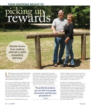 trivita.com16 l June 2008
U
londa’s journey from regular Membership
to Affiliate Membership is a tale worth
repeating. It is a tale of product success,
easy referrals and future hopes. And it’s a tale
others might find valuable to follow.
Four years ago, Ulonda became a Member when
she started taking three different TriVita prod-
ucts – TriVita Sublingual B-12, Vitamin C and
VitaDaily AM/PM. She also got her husband on
this same regimen to better his health. This was
quite a feat, she says, because her husband
doesn’t like to take pills of any kind. Today,
Ulonda and her husband still take three prod-
ucts each, except that they switched from
VitaDaily AM/PM to Daily Women/Daily Men.
Over the years, Ulonda hadn’t really given
much thought to stepping up from regular
membership to Affiliate Membership. But all
that started changing as her Leanology results
materialized. Ulonda began taking it in June
2007, and it only took her three months to
achieve her desired weight of 145 pounds – a
loss of 27 pounds. This was a welcoming
surprise because Ulonda had tried many
different weight loss programs in the past, but,
as she says, “They just would stop working after
a point and I couldn’t lose any more weight.
With Leanology, however, I could just keep
losing weight – I’m really sold on it.”
Ulonda’s success with Leanology led her to
becoming an official Affiliate Member. She says,
“What happened was, other women would see I
lost weight, and then come up to me to ask about
it.” Ulonda adds, “I wasn’t an Affiliate Member
after referring Leanology to the first woman who
asked me about my weight loss. But then I saw
an advertisement in one of the publications,
and decided to check it out. I went to TriVita’s
website, read about the programs, and chose
the Affiliate Membership because it was free.”
That was in January 2008.
ulonda shows
how making
referrals is both
rewarding
and easy
FROM DROPPING WEIGHT TO
“If you like the product,
you can refer it to people
who need it, and then you
get paid for it.”
– Ulonda
 