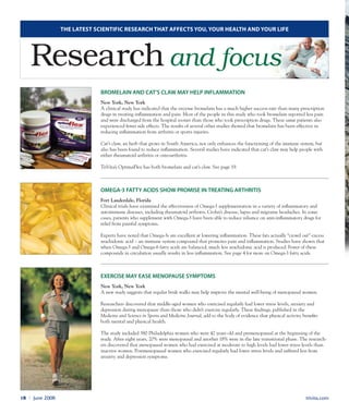 Bromelain and cat’s claw may help inflammation
New York, New York
A clinical study has indicated that the enzyme bromelain has a much higher success rate than many prescription
drugs in treating inflammation and pain. Most of the people in this study who took bromelain reported less pain
and were discharged from the hospital sooner than those who took prescription drugs. These same patients also
experienced fewer side effects. The results of several other studies showed that bromelain has been effective in
reducing inflammation from arthritis or sports injuries.
Cat’s claw, an herb that grows in South America, not only enhances the functioning of the immune system, but
also has been found to reduce inflammation. Several studies have indicated that cat’s claw may help people with
either rheumatoid arthritis or osteoarthritis.
TriVita’s OptimaFlex has both bromelain and cat’s claw. See page 19.
Omega-3 fatty acids show promise in treating arthritis
Fort Lauderdale, Florida
Clinical trials have examined the effectiveness of Omega-3 supplementation in a variety of inflammatory and
autoimmune diseases, including rheumatoid arthritis, Crohn’s disease, lupus and migraine headaches. In some
cases, patients who supplement with Omega-3 have been able to reduce reliance on anti-inflammatory drugs for
relief from painful symptoms.
Experts have noted that Omega-3s are excellent at lowering inflammation. These fats actually “crowd out” excess
arachidonic acid – an immune system compound that promotes pain and inflammation. Studies have shown that
when Omega-3 and Omega-6 fatty acids are balanced, much less arachidonic acid is produced. Fewer of these
compounds in circulation usually results in less inflammation. See page 4 for more on Omega-3 fatty acids.
Exercise may ease menopause symptoms
New York, New York
A new study suggests that regular brisk walks may help improve the mental well-being of menopausal women.
Researchers discovered that middle-aged women who exercised regularly had lower stress levels, anxiety and
depression during menopause than those who didn’t exercise regularly. These findings, published in the
Medicine and Science in Sports and Medicine Journal, add to the body of evidence that physical activity benefits
both mental and physical health.
The study included 380 Philadelphia women who were 42 years old and premenopausal at the beginning of the
study. After eight years, 20% were menopausal and another 18% were in the late transitional phase. The research-
ers discovered that menopausal women who had exercised at moderate to high levels had lower stress levels than
inactive women. Postmenopausal women who exercised regularly had lower stress levels and suffered less from
anxiety and depression symptoms.
The latest Scientific research that affects you, your health and your life
Research and focus
trivita.com18 l June 2008
 
