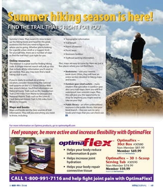 summer’s here. That means it’s time to lace
up the hiking boots and head for the great
outdoors! But first you need to figure out
where you’re going. whether you’re looking
for a gentle urban stroll or a rugged, fend-
for-yourself hike, there are a number of ways
to find the trail that’s just right for you.
Online resources
The internet is a great tool for finding hiking
trails. A simple internet search will pull up sites
that include all the information you’ll need to
get started. Plus, you may even find a local
hiking club to join.
if you’re ready to embark on a hiking
vacation, consider researching the national
trail systems on the u.s. Forest service web
site: www.fs.fed.us. You’ll find information on
national scenic Trails such as the Appalachian
Trail (2,144 miles from Maine to Georgia) and
national Historic Trails such as the Lewis &
Clark national Historic Trail (3,700 miles from
illinois to oregon).
Maps and books
Maps and books are the best sources of trail
information. They tell you everything you need
to know, including:
• Topographic information
• Trail length
• Points of interest
• Picnic areas
• Restroom facilities
• Trailhead parking information.
Plus, maps are easy to come by. Here are just a
few places where you can find them:
• Bookstores – visit your nearest
book store. often, they will have an
entire section devoted to hiking maps
and books.
• outdoor gear retail outlets – many
retailers that specialize in outdoor gear
also carry trail maps. Here you will find
waterproof, tear resistant maps. Plus,
this will give you the opportunity to
shop for anything you might need to
take on your trip!
• public library – an often underutilized
resource is the public library. Visit your
local branch – they are sure to carry
books and maps that you can check out.
VITAJOURNAL l 191-800-991-7116
Feelyounger,bemoreactiveandincreaseflexibilitywithOptimaFlex
CALL 1-800-991-7116 and help ﬁght joint pain with OptimaFlex!
• helps your body reduce
inﬂammation & pain
• helps increase joint
hydration
• helps your body repair
connective tissue
optimaFlex –
30ct Box #30580
Non-Member $87.99
Member $69.99
Redeem with 700 VitaPoints
optimaFlex – 30 1-scoop
serving Tub #30590
Non-Member $74.99
Member $59.99
Redeem with 600 VitaPoints
Summer hiking season is here!Summer hiking season is here!
fInd ThE TRAIL ThAT’S RIghT foR YoU
for more information on optima products, go to optima4golf.com
 