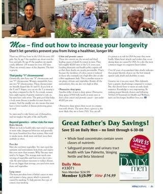 There are 108 boys born in the USA for every 100
girls. Yet, by age 5 the numbers are about even for
boys and girls. By age 65 the numbers are signifi-
cantly different: 235 women for every 100 men.
There are several causes of this disparity. The first
is genetic.
That pesky “y” chromosome!
Genetically, men have one “X” chromosome and
one “Y” chromosome. Women, meanwhile, have
just two “X” chromosomes. These chromosomes
are literally shaped like X’s and Y’s. If you look at
the X and Y shapes, you can see the Y is missing a
leg when compared to the X. As a result, women
have eight regions of genetic material to rely on,
but men have only seven. The gene pool that helps
a body resist disease is smaller for men than for
women. And the smaller size also means that men
have a lower number of disease-protecting genes
in total.
So, men need to take better care of themselves,
and not neglect the gifts of life and health.
Beyond genetics – other risks for men
Risky lifestyle
When we look at health risks, men tend to engage
in more risky, dangerous behaviors and generally
live more hazardous lives than women. Men tend
to smoke more, drink more and don’t wear their
seatbelts as often.
Poor diet
Men also eat fewer vegetables. Yet, men need the
nutrients and antioxidants from fruits and vegeta-
bles even more than women. Why? Because men
tend to be bigger. The average man needs nine
servings of vegetables and fruit every day to pro-
vide the antioxidants necessary to reduce disease.
If you are bigger than average, you need even more
fruits and vegetables.
Lung cancer
The most prevalent form of lethal cancer in men
and women is lung cancer, which is primarily
caused by smoking. To help prevent this type of
cancer, stop smoking.
Colon and prostate cancer
These two cancers are the second and third
leading causes of death by cancer in men. They
kill roughly 40,000 men in the U.S. every year.
Leading physicians and health policy experts tell
us that these deaths are mostly preventable. That’s
because the incidence of colon cancer is reduced
in those who routinely eat a high fiber diet or take
a fiber supplement daily. This is another reason to
eat plenty of fruits and vegetables. Besides all the
antioxidants, they are also very high in fiber.
Obstructive sleep apnea
Another killer of men is sleep apnea. Obstructive
sleep apnea (OSA) kills nearly as many men as
does colon cancer and prostate cancer – just under
40,000 per year.
Obstructive sleep apnea often occurs in conjunc-
tion with obesity. The more obese a person is, the
more likely they are to have OSA. You can tell
if a person is at risk for OSA because they snore
loudly. Many heart attacks and strokes that occur
during sleep are caused by OSA. It is also the most
common trigger in congestive heart failure.
Over 60 years of accumulated data clearly indicates
that proper lifestyle choices are the best remedy
against early death and disability in men.
Genetics are a two-way street. Men definitely
have a genetic disadvantage compared to women.
But, this doesn’t have to mean an early death
sentence. Knowledge is very empowering. By
making proper lifestyle choices and following
TriVita’s 10 Essentials for Health and Wellness,
men can live longer, healthier lives, too.
VITAJOURNAL l 21
Healthy Aging
Men – find out how to increase your longevity
don’t let genetics prevent you from living a healthier, longer life
Great Father’s Day Savings!
Save $5 on Daily Men – no limit through 6-30-08
• Whole food concentrates contain seven
classes of nutrients
• Safeguard prostate and urinary tract
health with Saw Palmetto, Stinging
Nettle and Beta Sitosterol
daily Men
#33071
Non-Member $24.99
Member $19.99 Now $14.99
SAVe$5OndAILyMenSTOCK up – nO LIMITOffergoodthrough6-30-08
 