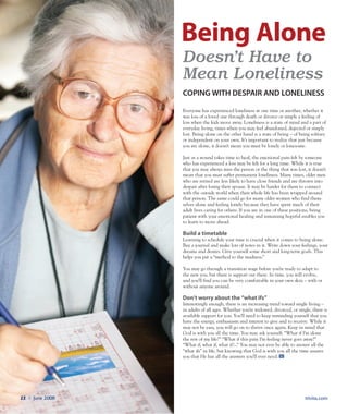 trivita.com22 l June 2008
Everyone has experienced loneliness at one time or another; whether it
was loss of a loved one through death or divorce or simply a feeling of
loss when the kids move away. Loneliness is a state of mind and a part of
everyday living, times when you may feel abandoned, dejected or simply
lost. Being alone on the other hand is a state of being – of being solitary
or independent on your own. It’s important to realize that just because
you are alone, it doesn’t mean you must be lonely or lonesome.
Just as a wound takes time to heal, the emotional pain felt by someone
who has experienced a loss may be felt for a long time. While it is true
that you may always miss the person or the thing that was lost, it doesn’t
mean that you must suffer permanent loneliness. Many times, older men
who are retired are less likely to have close friends and are thrown into
despair after losing their spouse. It may be harder for them to connect
with the outside world when their whole life has been wrapped around
that person. The same could go for many older women who find them-
selves alone and feeling lonely because they have spent much of their
adult lives caring for others. If you are in one of these positions, being
patient with your emotional healing and remaining hopeful enables you
to learn to move ahead.
Build a timetable
Learning to schedule your time is crucial when it comes to being alone.
Buy a journal and make lots of notes in it. Write down your feelings, your
dreams and desires. Give yourself some short and long-term goals. This
helps you put a “method to the madness.”
You may go through a transition stage before you’re ready to adapt to
the new you, but there is support out there. In time, you will evolve,
and you’ll find you can be very comfortable in your own skin – with or
without anyone around.
Don’t worry about the “what ifs”
Interestingly enough, there is an increasing trend toward single living –
in adults of all ages. Whether you’re widowed, divorced, or single, there is
available support for you. You’ll need to keep reminding yourself that you
have the energy, enthusiasm and interest to give and to receive. While it
may not be easy, you will go on to thrive once again. Keep in mind that
God is with you all the time. You may ask yourself, “What if I’m alone
the rest of my life?” “What if this pain I’m feeling never goes away?”
“What if, what if, what if?...” You may not ever be able to answer all the
“what ifs” in life, but knowing that God is with you all the time assures
you that He has all the answers you’ll ever need.
Doesn’t Have to
Mean Loneliness
Coping with despair and loneliness
Being Alone
 