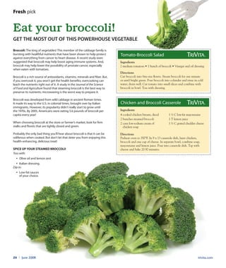 trivita.com24 l June 2008
Broccoli: The king of vegetables! This member of the cabbage family is
bursting with healthful nutrients that have been shown to help protect
against everything from cancer to heart disease. A recent study even
suggested that broccoli may help boost aging immune systems. And,
broccoli may help lower the possibility of prostate cancer, especially
when eaten with tomatoes.
Broccoli is a rich source of antioxidants, vitamins, minerals and fiber. But,
if you overcook it, you won’t get the health benefits; overcooking can
leach the nutrients right out of it. A study in the Journal of the Science
of Food and Agriculture found that steaming broccoli is the best way to
preserve its nutrients; microwaving is the worst way to prepare it.
Broccoli was developed from wild cabbage in ancient Roman times.
It made its way to the U.S. in colonial times, brought over by Italian
immigrants. However, its popularity didn’t really start to grow until
the 1970s. By 2005, Americans were eating 5.6 pounds of broccoli per
capita every year!
When choosing broccoli at the store or farmer’s market, look for firm
stalks and florets that are tightly closed and green.
Probably the only bad thing you’ll hear about broccoli is that it can be
odiferous when cooked. But don’t let that deter you from enjoying this
health-enhancing, delicious treat!
Spice up your steamed broccoli!
Toss with:
• Olive oil and lemon zest
• Italian dressing.
Dip in:
• Low-fat sauces
of your choice.
Eat your broccoli!
Get the most out of this powerhouse vegetable
Fresh pick
Tomato-Broccoli Salad
Directions
Cut broccoli into bite-size florets. Steam broccoli for one minute
or until bright green. Pour broccoli into colander and rinse in cold
water; drain well. Cut tomato into small slices and combine with
broccoli in bowl. Toss with dressing.
2 medium tomatoes • 1 bunch of broccoli • Vinegar and oil dressing
Ingredients
Chicken and Broccoli Casserole
Directions
Preheat oven to 350°F. In 9 x 13 casserole dish, layer chicken,
broccoli and one cup of cheese. In separate bowl, combine soup,
mayonnaise and lemon juice. Pour into casserole dish. Top with
cheese and bake 20-30 minutes.
Ingredients
4 cooked chicken breasts, diced
2 bunches steamed broccoli
2 cans low-sodium cream of
chicken soup
1 ½ C low-fat mayonnaise
1 T lemon juice
1 ½ C grated cheddar cheese
 
